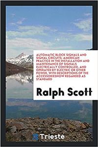 Automatic Block Signals and Signal Circuits; American Practice in the Installation and Maintenance of Signals Electrically Controlled, and Operated by Electric or Other Power, with Descriptions of the Accessoriesnow Regarded as Standard
