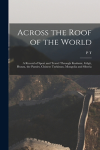 Across the Roof of the World; a Record of Sport and Travel Through Kashmir, Gilgit, Hunza, the Pamirs, Chinese Turkistan, Mongolia and Siberia