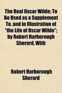 The Real Oscar Wilde; To Be Used as a Supplement To, and in Illustration of the Life of Oscar Wilde; By Robert Harborough Sherard, with