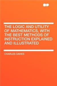 The Logic and Utility of Mathematics, with the Best Methods of Instruction Explained and Illustrated