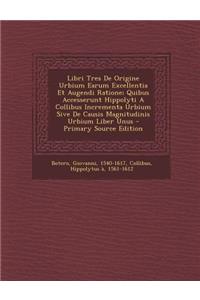Libri Tres de Origine Urbium Earum Excellentia Et Augendi Ratione; Quibus Accesserunt Hippolyti a Collibus Incrementa Urbium Sive de Causis Magnitudinis Urbium Liber Unus - Primary Source Edition