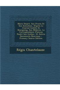 Marie Stuart, Son Proces Et Son Execution, D'Apres Le Journal Inedits de Bourgoing, Son Medecin, La Correspondance D'Amyas Poulet Son Geolier, Et Autres Documents Nouveaux