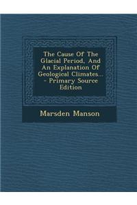 The Cause of the Glacial Period, and an Explanation of Geological Climates... - Primary Source Edition