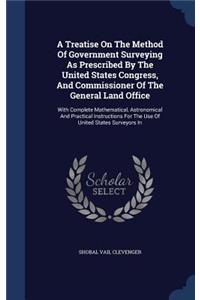 A Treatise On The Method Of Government Surveying As Prescribed By The United States Congress, And Commissioner Of The General Land Office