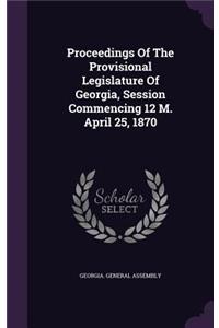 Proceedings Of The Provisional Legislature Of Georgia, Session Commencing 12 M. April 25, 1870