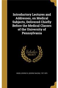 Introductory Lectures and Addresses, on Medical Subjects, Delivered Chiefly Before the Medical Classes of the University of Pennsylvania