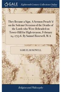 They Became a Sign. A Sermon Preach'd on the Solemn Occasion of the Deaths of the Lords who Were Beheaded on Tower-Hill for High-treason, February 24. 1715-6. By Samuel Rosewell, M.A
