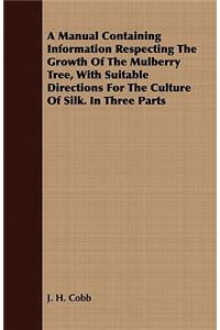 A Manual Containing Information Respecting the Growth of the Mulberry Tree, with Suitable Directions for the Culture of Silk. in Three Parts