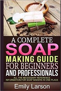 A Complete Soap Making Guide for Beginners and Professionals: All the Necessary Reference Information for Soap Makers in One Place