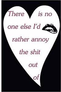 There Is No One Else I'd Rather Annoy The Shit Out Of