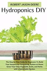 Hydroponics Diy: The Step by Step Guide for Beginners To Build Your Inexpensive Hydroponic System at Home. Grow Your Own Vegetable, fruits, and Herbs with a Sustaina