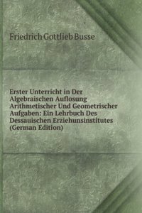 Erster Unterricht in Der Algebraischen Auflosung Arithmetischer Und Geometrischer Aufgaben: Ein Lehrbuch Des Dessauischen Erziehunsinstitutes (German Edition)