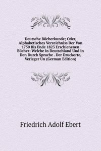 Deutsche Bucherkunde; Oder, Alphabetisches Verzeichniss Der Von 1750 Bis Ende 1823 Erschienenen Bucher: Welche in Deutschland Und in Den Durch Sprache . Der Druckorte, Verleger Un (German Edition)