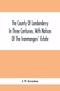 The County Of Londonderry In Three Centuries, With Notices Of The Ironmongers' Estate