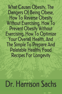 What Causes Obesity, The Dangers Of Being Obese, How To Reverse Obesity Without Exercising, How To Prevent Obesity Without Exercising, How To Optimize Your Overall Health, And The Simple To Prepare And Palatable Healthy Food Recipes For Longevity