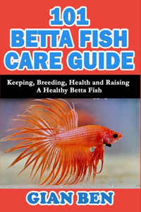 101 Betta Fish Care Guide: Keeping, Breeding, Health and Raising A Healthy Betta Fish