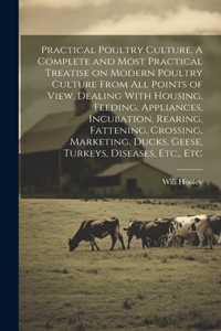 Practical Poultry Culture. A Complete and Most Practical Treatise on Modern Poultry Culture From all Points of View, Dealing With Housing, Feeding, Appliances, Incubation, Rearing, Fattening, Crossing, Marketing, Ducks, Geese, Turkeys, Diseases, Et