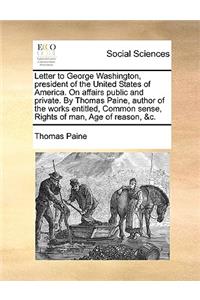 Letter to George Washington, President of the United States of America. on Affairs Public and Private. by Thomas Paine, Author of the Works Entitled, Common Sense, Rights of Man, Age of Reason, &C.