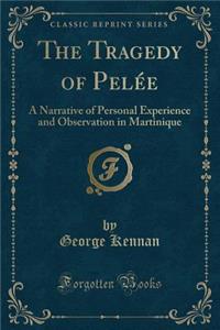 The Tragedy of Pelï¿½e: A Narrative of Personal Experience and Observation in Martinique (Classic Reprint)