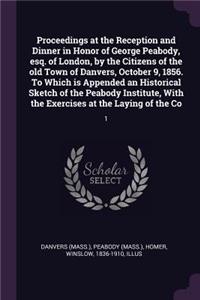 Proceedings at the Reception and Dinner in Honor of George Peabody, esq. of London, by the Citizens of the old Town of Danvers, October 9, 1856. To Which is Appended an Historical Sketch of the Peabody Institute, With the Exercises at the Laying of