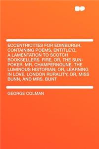 Eccentricities for Edinburgh, Containing Poems, Entitle'd, a Lamentation to Scotch Booksellers. Fire, Or, the Sun-Poker. Mr. Champernoune. the Luminous Historian; Or, Learning in Love. London Rurality; Or, Miss Bunn, and Mrs. Bunt