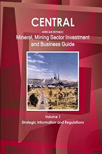 Central African Republic Mineral, Mining Sector Investment and Business Guide Volume 1 Strategic Information and Regulations