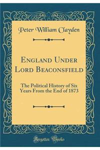 England Under Lord Beaconsfield: The Political History of Six Years from the End of 1873 (Classic Reprint)