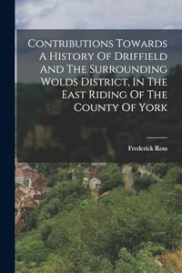 Contributions Towards A History Of Driffield And The Surrounding Wolds District, In The East Riding Of The County Of York