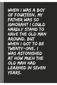 When I was a boy of fourteen, my father was so ignorant I could hardly stand to have the old man around. But when I got to be twenty-one, I was astonished at how much the old man had learned in seven years