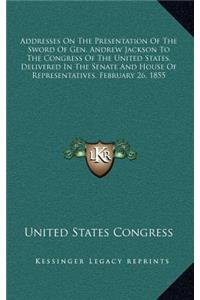Addresses on the Presentation of the Sword of Gen. Andrew Jackson to the Congress of the United States, Delivered in the Senate and House of Representatives, February 26, 1855
