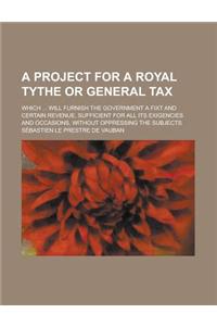 A Project for a Royal Tythe or General Tax; Which ... Will Furnish the Government a Fixt and Certain Revenue, Sufficient for All Its Exigencies and