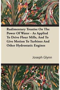 Rudimentary Treatise On The Power Of Water - As Applied To Drive Flour Mills, And To Give Motion To Turbines And Other Hydrostatic Engines