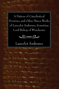 Pattern of Catechistical Doctrine, and Other Minor Works of Lancelot Andrewes, Sometime Lord Bishop of Winchester
