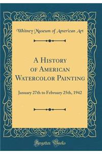 A History of American Watercolor Painting: January 27th to February 25th, 1942 (Classic Reprint)