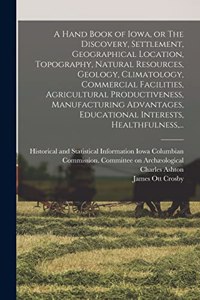 Hand Book of Iowa, or The Discovery, Settlement, Geographical Location, Topography, Natural Resources, Geology, Climatology, Commercial Facilities, Agricultural Productiveness, Manufacturing Advantages, Educational Interests, Healthfulness, ...