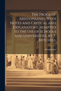 Frogs of Aristophanes, With Notes and Critical and Explanatory, Adapted to the Use of Schools and Universities, by T. Mitchell
