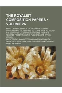 The Royalist Composition Papers (Volume 26); Being the Proceedings of the Committee for Compounding, A.D. 1643-1660, So Far as They Relate to the Coun