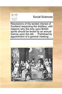 Resolutions of the Landed Interest of Scotland Respecting the Distillery; With Reasons Why the Duty Upon British Spirits Should Be Levied by an Annual Licence Upon the Still, ... Published by Appointment of a General Meeting; ...