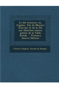 Le Bel Inconnu; Ou, Giglain, Fils de Messire Gauvain Et de La Fee Aux Blanches Mains; Poeme de La Table Ronde - Primary Source Edition