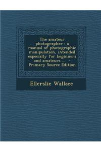 The Amateur Photographer: A Manual of Photographic Manipulation, Intended Especially for Beginners and Amateurs ... - Primary Source Edition