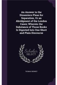 An Answer to the Dissenters Pleas for Separation, Or an Abridgment of the London Cases; Wherein the Substance of Those Books Is Digested Into One Short and Plain Discourse