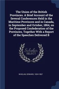 The Union of the British Provinces. A Brief Account of the Several Conferences Held in the Maritime Provinces and in Canada, in September and October, 1864, on the Proposed Confederation of the Provinces, Together With a Report of the Speeches Deli