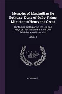 Memoirs of Maximilian De Bethune, Duke of Sully, Prime Minister to Henry the Great: Containing the History of the Life and Reign of That Monarch, and His Own Administration Under Him; Volume 6