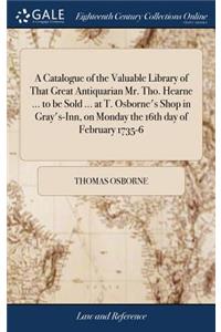 A Catalogue of the Valuable Library of That Great Antiquarian Mr. Tho. Hearne ... to Be Sold ... at T. Osborne's Shop in Gray's-Inn, on Monday the 16th Day of February 1735-6