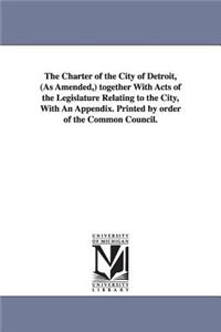 Charter of the City of Detroit, (as Amended, ) Together with Acts of the Legislature Relating to the City, with an Appendix. Printed by Order of T