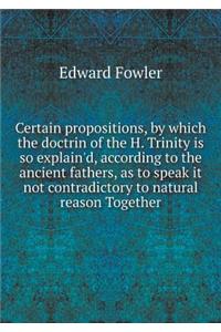 Certain propositions, by which the doctrin of the H. Trinity is so explain'd, according to the ancient fathers, as to speak it not contradictory to natural reason Together