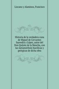 Historia de la verdadera cuna de Miguel de Cervantes Saavedra y Lopez, autor del Don Quijote de la Mancha, con las metamorfosis bucolicas y georgicas de dicha obra