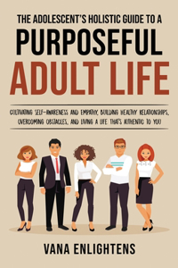 Adolescent's Holistic Guide to a Purposeful Adult Life, Cultivating Self-Awareness and Empathy, Building Healthy Relationships, Overcoming Obstacles and Liv