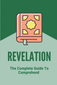 Revelation: The Complete Guide To Comprehend: Revelations Made Easy To Understand