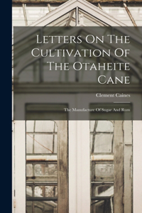 Letters On The Cultivation Of The Otaheite Cane: The Manufacture Of Sugar And Rum